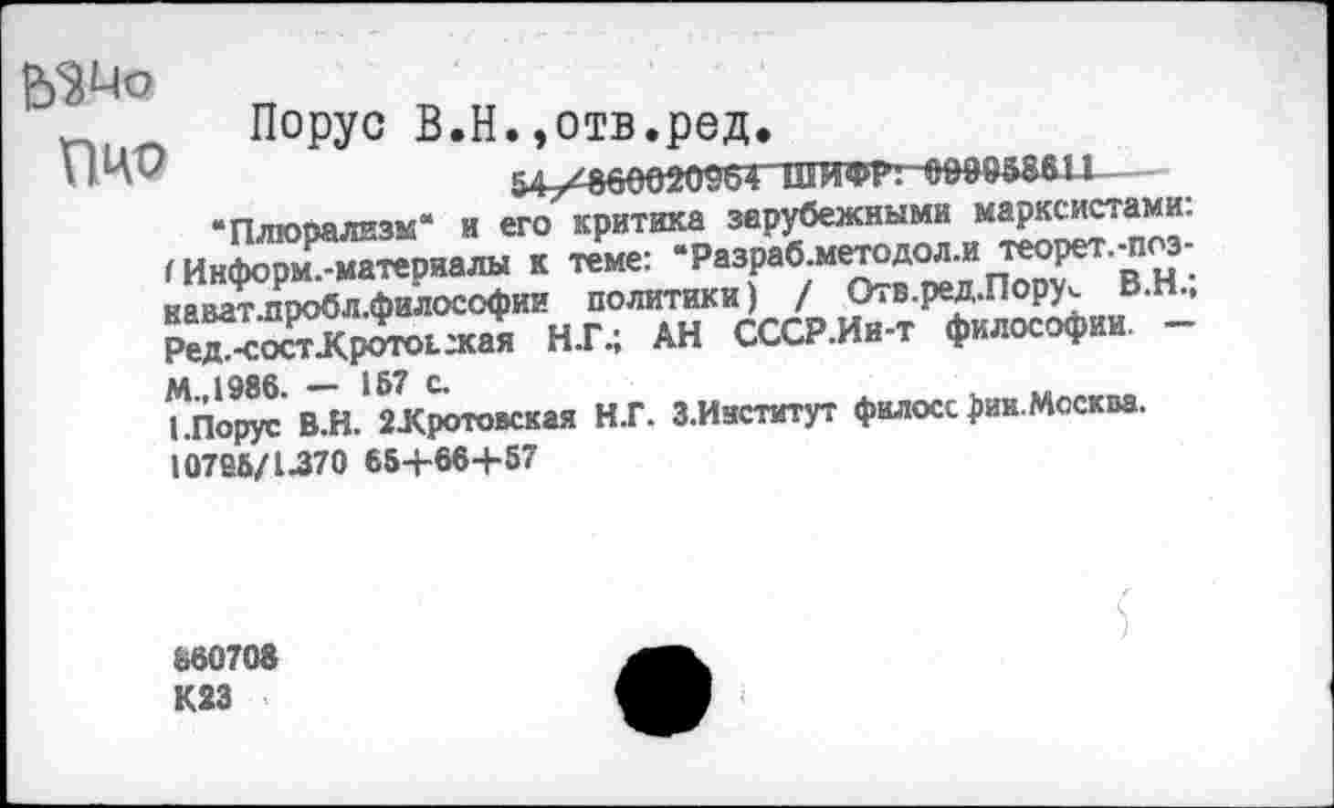 ﻿ЬЗМо	п
П|1П	Порус В.Н.,отв.ред.
‘Плюрализм* и его критика зарубежными марксистами. (Информ.-материалы к теме: “Разраб.методол.и теорет.-поз-нават.пробл.философии политики) / Отв.ред.Пору^ В.Н., Ред.-соспКротоьжая Н.Г.; АН СССР.Ин-т философии. -М.,1986. - 167 с.
1.Порус В.Н. 2Хротовская Н.Г. З.Иастэтут филосс )>ин. Москва.
10766/1370 66+664-57
860708 К23